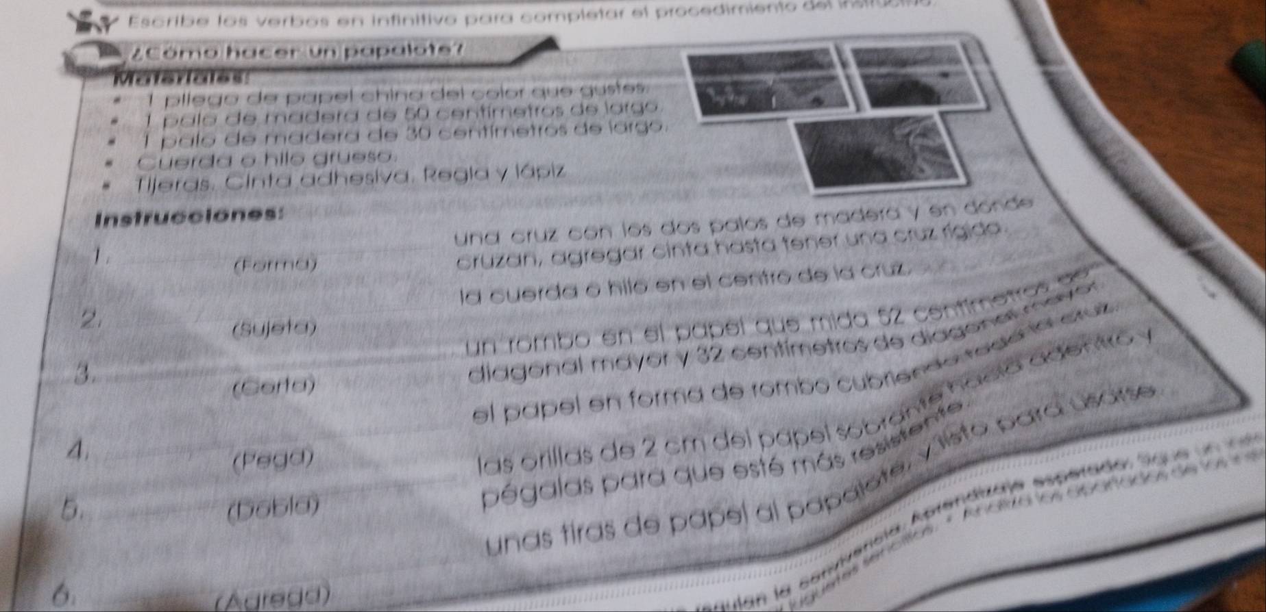 Escribe los verbos en infinitivo para completar el procedimiento del insrua 
ZCómo hacer un papalote? 
Maisriales 
pllego de papel chino del çolor que gustes. 
palo de madera de 50 centímetros de largo 
1 palo de madera de 30 centímetros de largo. 
Cuerda o hile grueso. 
Tijeras. Cinta adhesiva. Regia y lápiz 
Instrucciones: 
una cruz con los dos palos de madera y en donde 
1 . 
(Forma) 
cruzan, agregar cinta hasta tener una cruz rígida. 
la cuerda o hiló en el centro de la cruz 
un rómbo en el papel que mida 52 centimetros de 
2. 
(Sujeta) 
3. 
diagonal mayor y 32 centímetros de diagonal mever 
el papel en forma de rombo cubriendo tedo la cluz 
(Corta) 
4. 
(Pegd) 
las orillas de 2 cm del pápel sobrante fació agento 
5. (Dobla) 
pégalas para que esté más resistente. 
Unas tiras de papel al papalote, v isto para usarse 
6. 
(Agrega) 
lan la cenvivencia, Aprendizae espetado sigue u n e