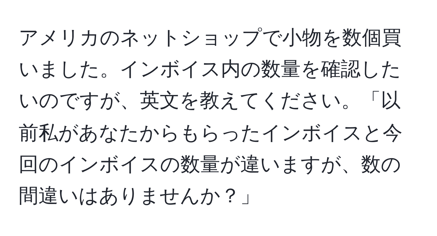 アメリカのネットショップで小物を数個買いました。インボイス内の数量を確認したいのですが、英文を教えてください。「以前私があなたからもらったインボイスと今回のインボイスの数量が違いますが、数の間違いはありませんか？」