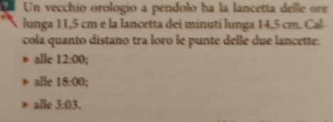 Un vecchio orologío a pendolo ha la lancetta delle ore
lunga 11,5 cm e la lancetta dei minuti lunga 14,5 cm. Cal-
cola quanto distano tra loro le punte delle due lancette:
alle 12:00
alle 18:00
alie 3:03.