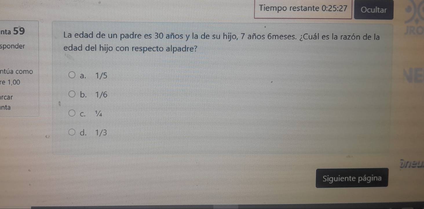 Tiempo restante 0:25:27 Ocultar
nta 59 JRO
La edad de un padre es 30 años y la de su hijo, 7 años 6meses. ¿Cuál es la razón de la
sponder edad del hijo con respecto alpadre?
ntúa como
a. 1/5
re 1,00
rcar
b. 1/6
nta
C. ½
d. 1/3
Drieu
Siguiente página