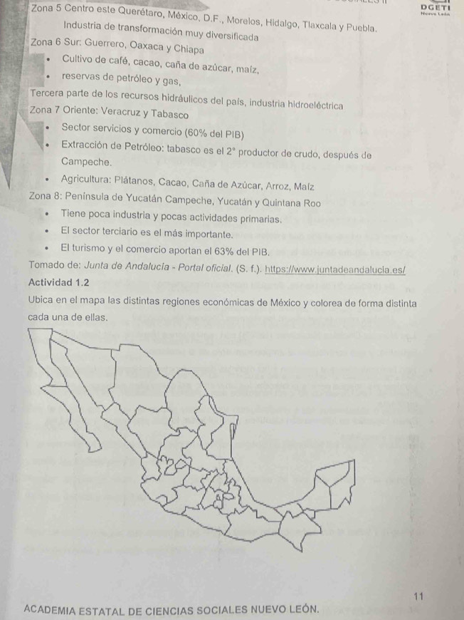 Noevo Leán 
* Zona 5 Centro este Querétaro, México, D.F., Morelos, Hidalgo, Tlaxcala y Puebla. 
Industria de transformación muy diversificada 
Zona 6 Sur: Guerrero, Oaxaca y Chiapa 
Cultivo de café, cacao, caña de azúcar, maíz, 
reservas de petróleo y gas, 
Tercera parte de los recursos hidráulicos del país, industria hidroeléctrica 
Zona 7 Oriente: Veracruz y Tabasco 
Sector servicios y comercio (60% del PIB) 
Extracción de Petróleo: tabasco es el 2° productor de crudo, después de 
Campeche. 
* Agricultura: Plátanos, Cacao, Caña de Azúcar, Arroz, Maíz 
*Zona 8: Península de Yucatán Campeche, Yucatán y Quintana Roo 
Tiene poca industria y pocas actividades primarias. 
El sector terciario es el más importante. 
El turismo y el comercio aportan el 63% del PIB. 
Tomado de: Junta de Andalucía - Portal oficial. (S.f.) . https://www.juntadeandalucia.es/ 
Actividad 1.2 
Ubica en el mapa las distintas regiones económicas de México y colorea de forma distinta 
cada una de ellas. 
11 
ACADEMIA ESTATAL DE CIENCIAS SOCIALES NUEVO LEÓN.