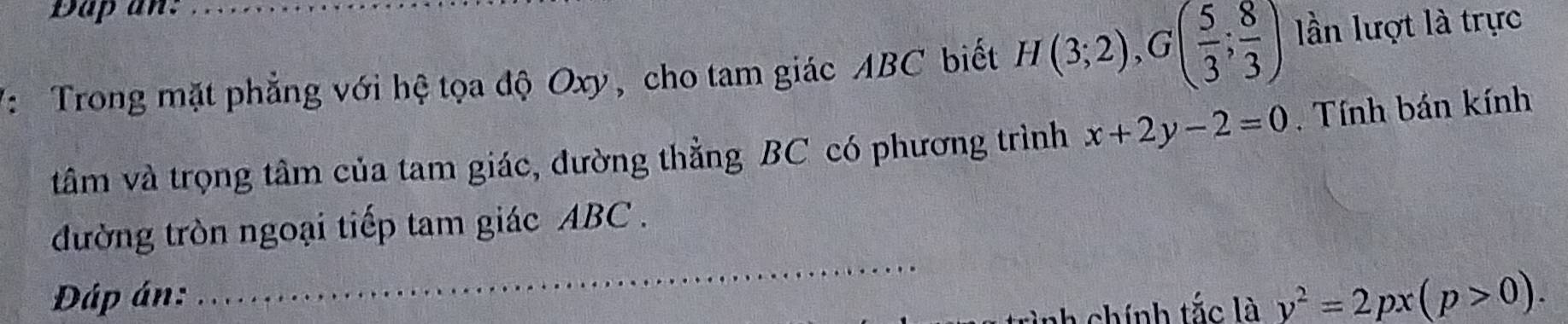 Dap an: 
V: Trong mặt phẳng với hệ tọa độ Oxy, cho tam giác ABC biết H(3;2), G( 5/3 ; 8/3 ) lần lượt là trực 
tâm và trọng tâm của tam giác, đường thằng BC có phương trình x+2y-2=0. Tính bán kính 
_ 
đường tròn ngoại tiếp tam giác ABC. 
Đáp án: 
a chính tắc là y^2=2px(p>0).