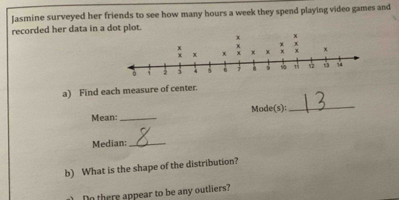 Jasmine surveyed her friends to see how many hours a week they spend playing video games and 
recorded her data in a dot plot. 
a) Find each measure of center. 
Mean:_ Mode(s): 
_ 
Median:_ 
b) What is the shape of the distribution? 
Do there appear to be any outliers?