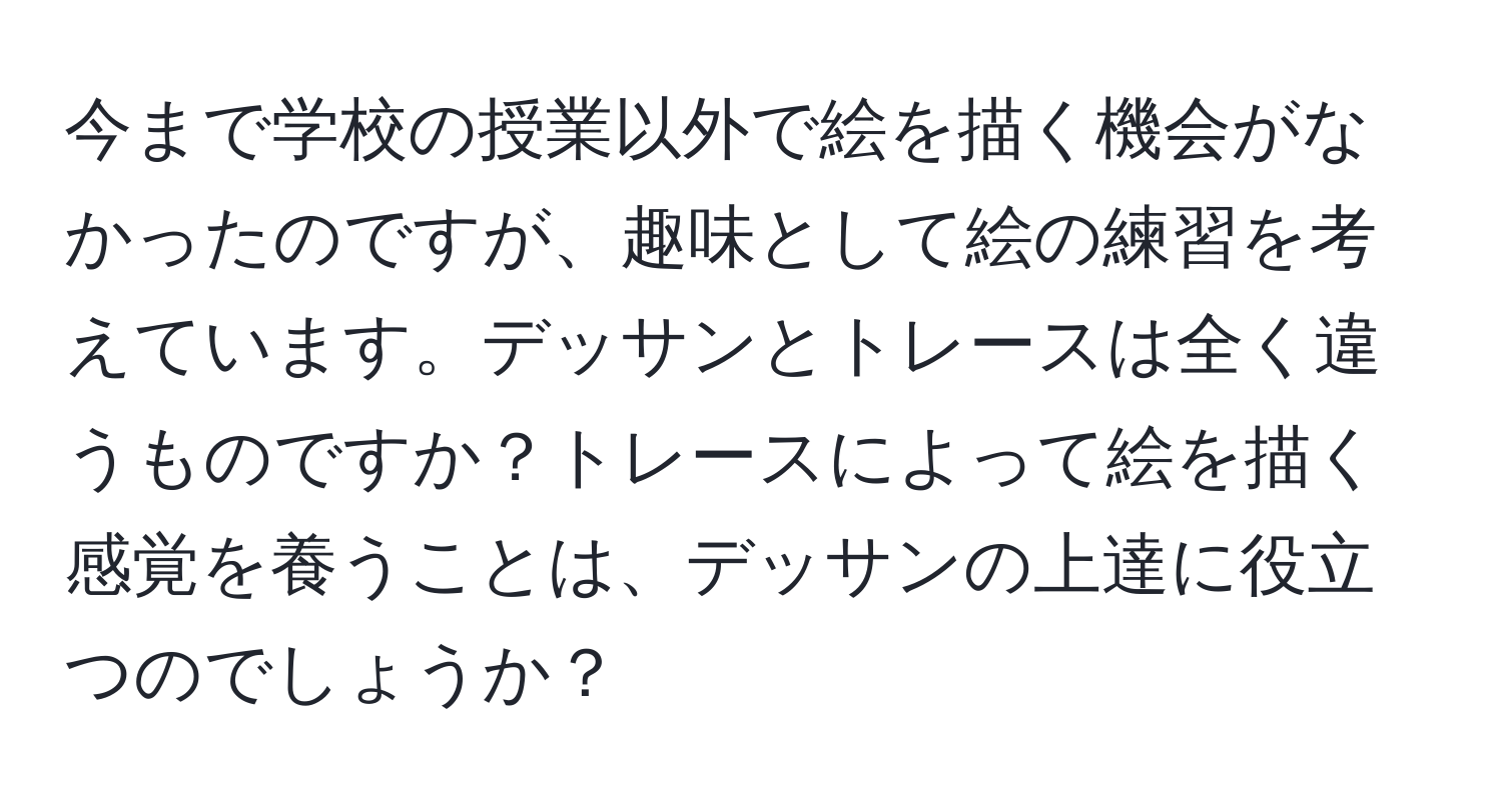 今まで学校の授業以外で絵を描く機会がなかったのですが、趣味として絵の練習を考えています。デッサンとトレースは全く違うものですか？トレースによって絵を描く感覚を養うことは、デッサンの上達に役立つのでしょうか？