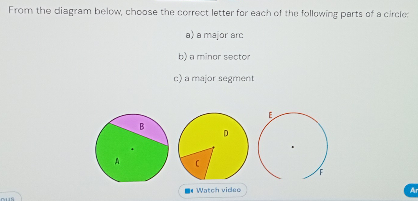 From the diagram below, choose the correct letter for each of the following parts of a circle: 
a) a major arc 
b) a minor sector 
c) a major segment 
Watch video 
Ar 
ous