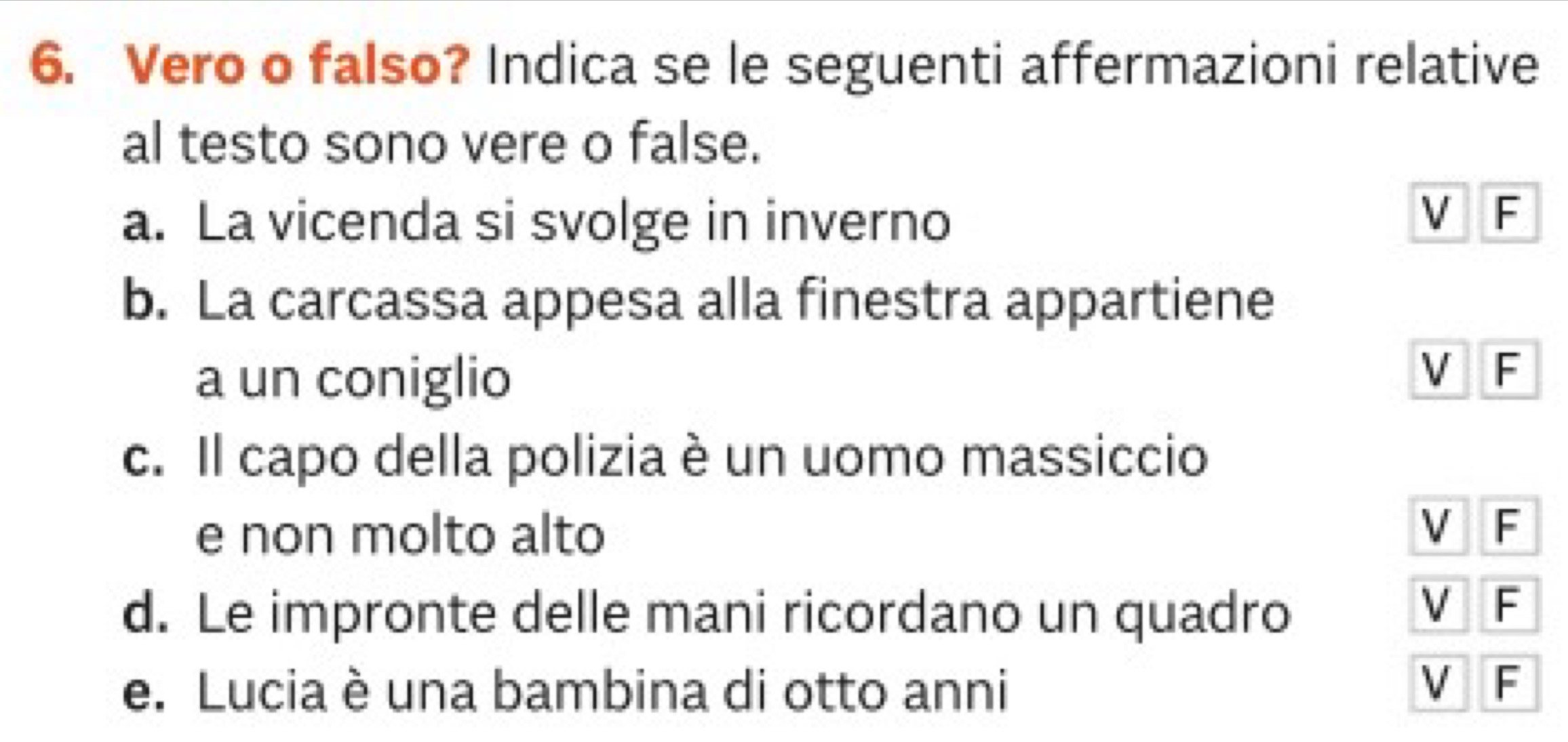 Vero o falso? Indica se le seguenti affermazioni relative
al testo sono vere o false.
a. La vicenda si svolge in inverno
V F
b. La carcassa appesa alla finestra appartiene
a un coniglio
V F
c. Il capo della polizia è un uomo massiccio
e non molto alto
V F
d. Le impronte delle mani ricordano un quadro
V F
e. Lucia è una bambina di otto anni
V F