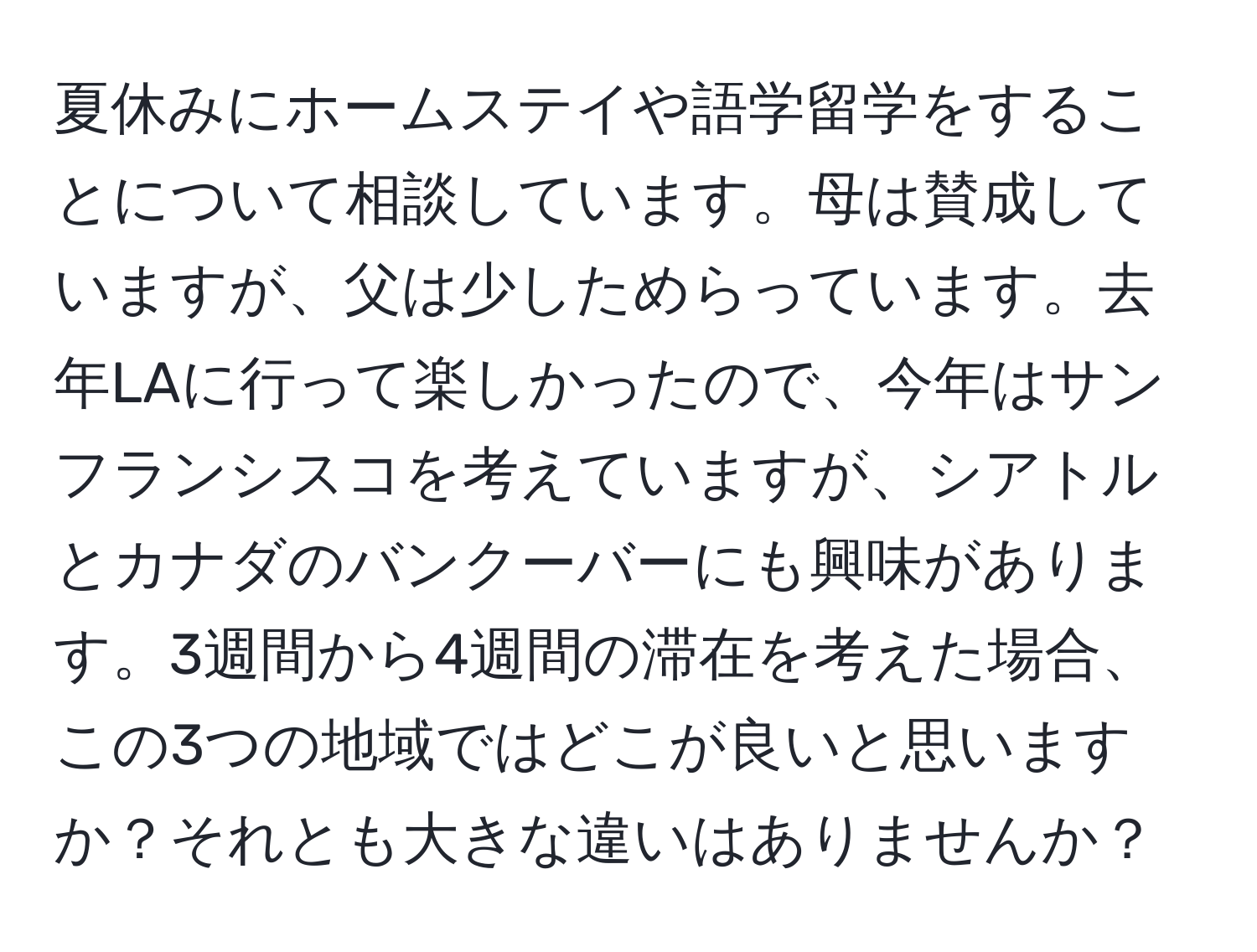 夏休みにホームステイや語学留学をすることについて相談しています。母は賛成していますが、父は少しためらっています。去年LAに行って楽しかったので、今年はサンフランシスコを考えていますが、シアトルとカナダのバンクーバーにも興味があります。3週間から4週間の滞在を考えた場合、この3つの地域ではどこが良いと思いますか？それとも大きな違いはありませんか？