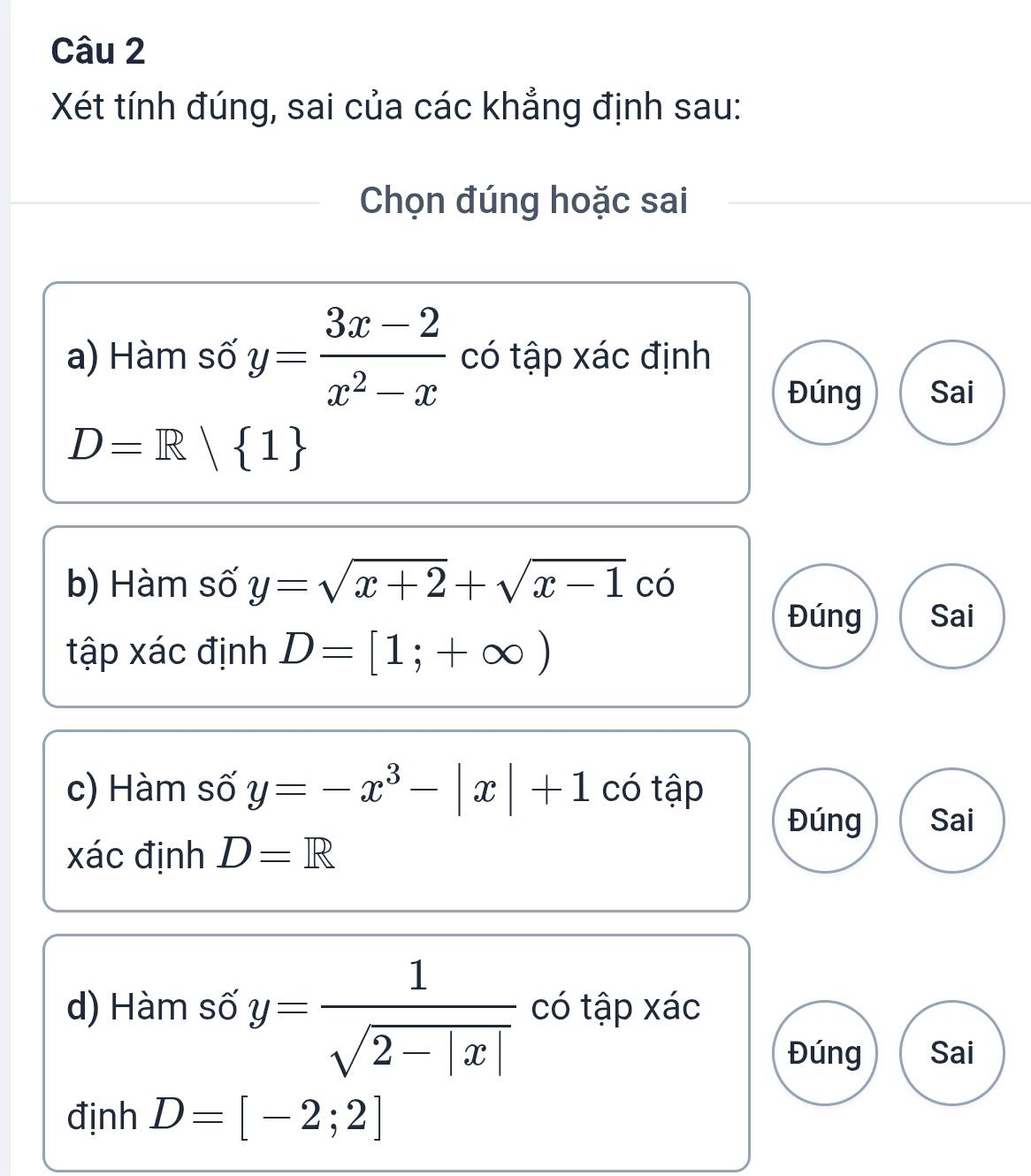 Xét tính đúng, sai của các khẳng định sau: 
Chọn đúng hoặc sai 
a) Hàm số y= (3x-2)/x^2-x  có tập xác định 
Đúng Sai
D=R| 1
b) Hàm số y=sqrt(x+2)+sqrt(x-1)co
Đúng Sai 
tập xác định D=[1;+∈fty )
c) Hàm số y=-x^3-|x|+1 có tập 
Đúng Sai
xác định D=R
d) Hàm số y= 1/sqrt(2-|x|)  có tập xác 
Đúng Sai 
định D=[-2;2]