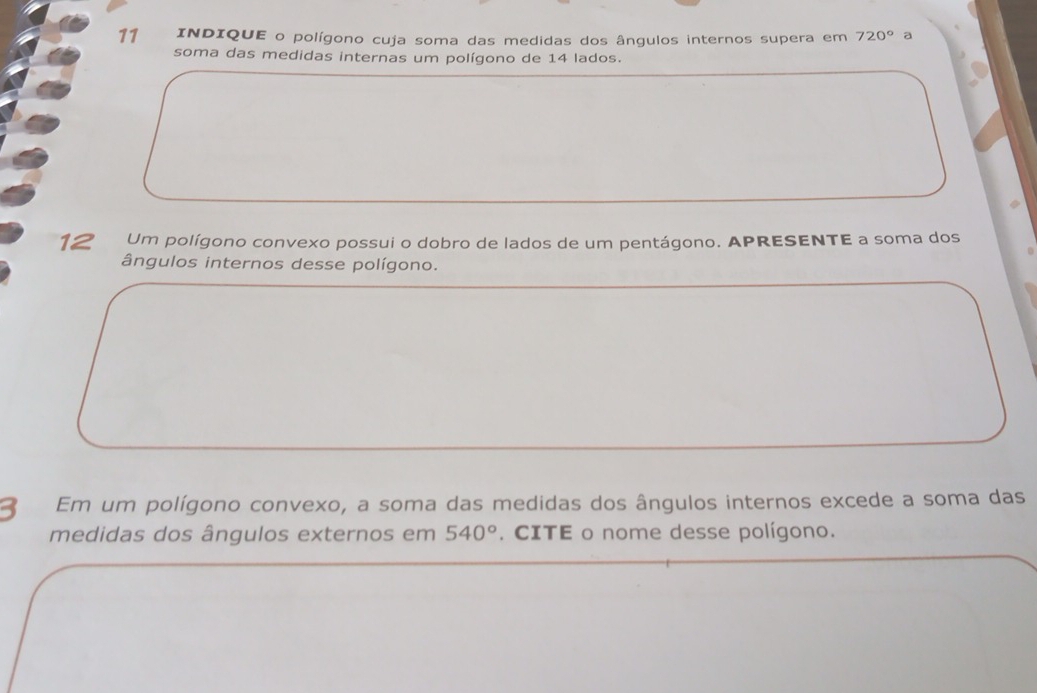 INDIQUE o polígono cuja soma das medidas dos ângulos internos supera em 720° a 
soma das medidas internas um polígono de 14 lados. 
12 Um polígono convexo possui o dobro de lados de um pentágono. APRESENTE a soma dos 
ângulos internos desse polígono. 
3 Em um polígono convexo, a soma das medidas dos ângulos internos excede a soma das 
medidas dos ângulos externos em 540°. CITE o nome desse polígono.