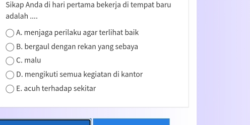 Sikap Anda di hari pertama bekerja di tempat baru
adalah ....
A. menjaga perilaku agar terlihat baik
B. bergaul dengan rekan yang sebaya
C. malu
D. mengikuti semua kegiatan di kantor
E. acuh terhadap sekitar