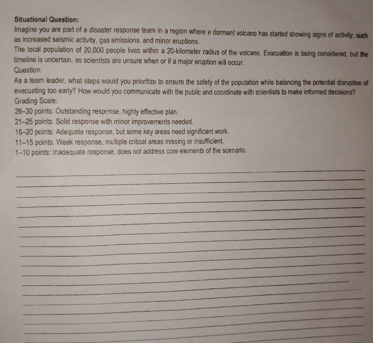 Situational Question: 
Imagine you are part of a disaster response team in a region where a dormant volcano has started showing signs of activity, such 
as increased seismic activity, gas emissions, and minor eruptions. 
The local population of 20,000 people lives within a 20-kilometer radius of the volcano. Evacuation is being considered, but the 
timeline is uncertain, as scientists are unsure when or if a major eruption will occur. 
Question: 
As a team leader, what steps would you prioritize to ensure the safety of the population while balancing the potential disruption of 
evacuating too early? How would you communicate with the public and coordinate with scientists to make informed decisions? 
Grading Scale: 
26-30 points: Outstanding response, highly effective plan. 
21-25 points: Solid response with minor improvements needed. 
16-20 points: Adequate response, but some key areas need significant work. 
11-15 points: Weak response, multiple critical areas missing or insufficient. 
1-10 points: Inadequate response, does not address core elements of the scenario. 
_ 
_ 
_ 
_ 
_ 
_ 
_ 
_ 
_ 
_ 
_ 
_ 
_ 
_ 
_ 
_ 
_ 
_ 
_