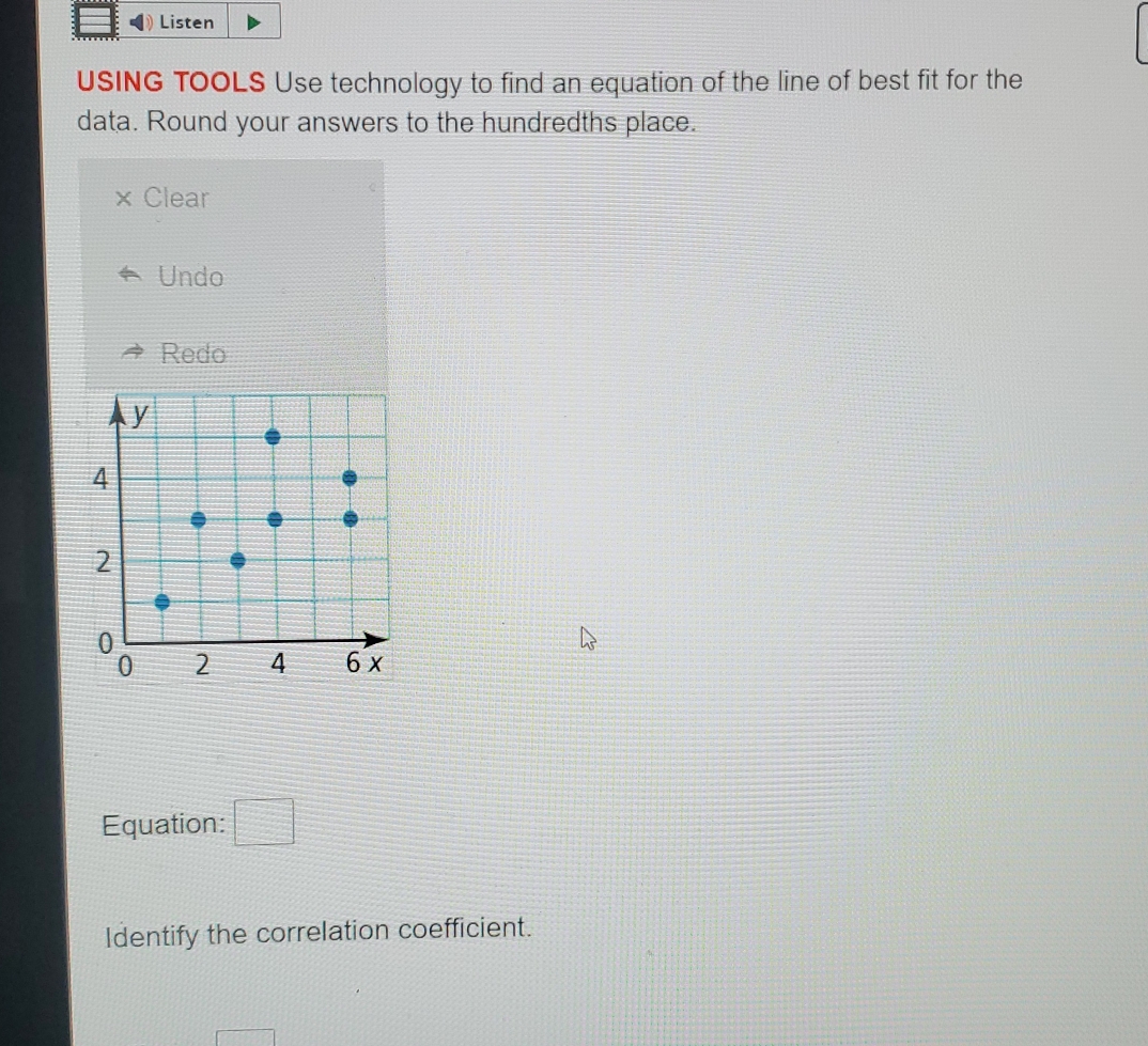 Listen
USING TOOLS Use technology to find an equation of the line of best fit for the
data. Round your answers to the hundredths place.
Clear
Undo
Redo
Equation: □ 
Identify the correlation coefficient.