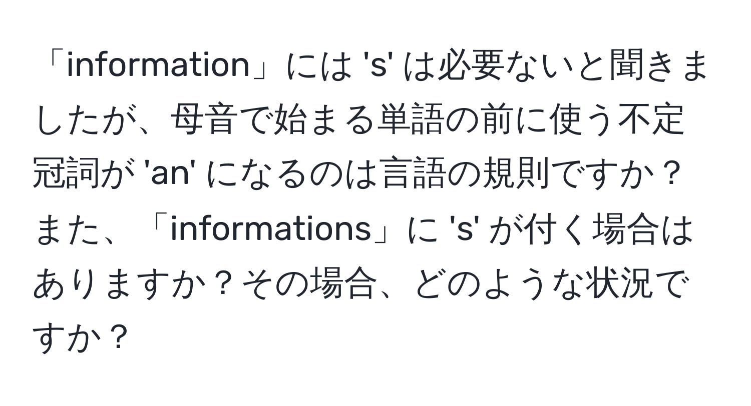 「information」には 's' は必要ないと聞きましたが、母音で始まる単語の前に使う不定冠詞が 'an' になるのは言語の規則ですか？また、「informations」に 's' が付く場合はありますか？その場合、どのような状況ですか？