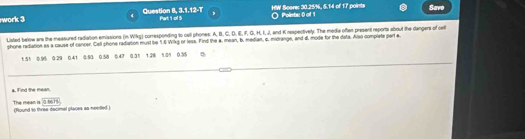 HW Score: 30.25%, 5.14 of 17 points Save 
work 3 Question 8, 3.1.12-T , Points: 0 of 1 
Part 1 of 5 
Listed below are the measured radiation emissions (in W/kg) corresponding to cell phones: A, B, C, D, E, F, G, H, I, J, and K respectively. The media often present reports about the dangers of cell 
phone radiation as a cause of cancer. Cell phone radiation must be 1.6 W/kg or less. Find the a. mean, b. median, c. midrange, and d. mode for the data. Also complete part e.
1.51 0.95 0.29 0.41 0.93 0.58 0.47 0.31 1.28 1.01 0.35
a. Find the mean. 
The mean is 0.6675
(Round to three decimal places as needed.)