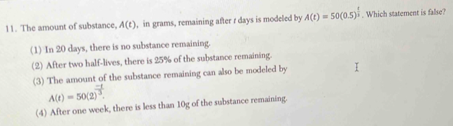 The amount of substance, A(t) , in grams, remaining after t days is modeled by A(t)=50(0.5)^ t/3 . Which statement is false?
(1) In 20 days, there is no substance remaining.
(2) After two half-lives, there is 25% of the substance remaining.
(3) The amount of the substance remaining can also be modeled by
A(t)=50(2)^ (-t)/3 .
(4) After one week, there is less than 10g of the substance remaining.