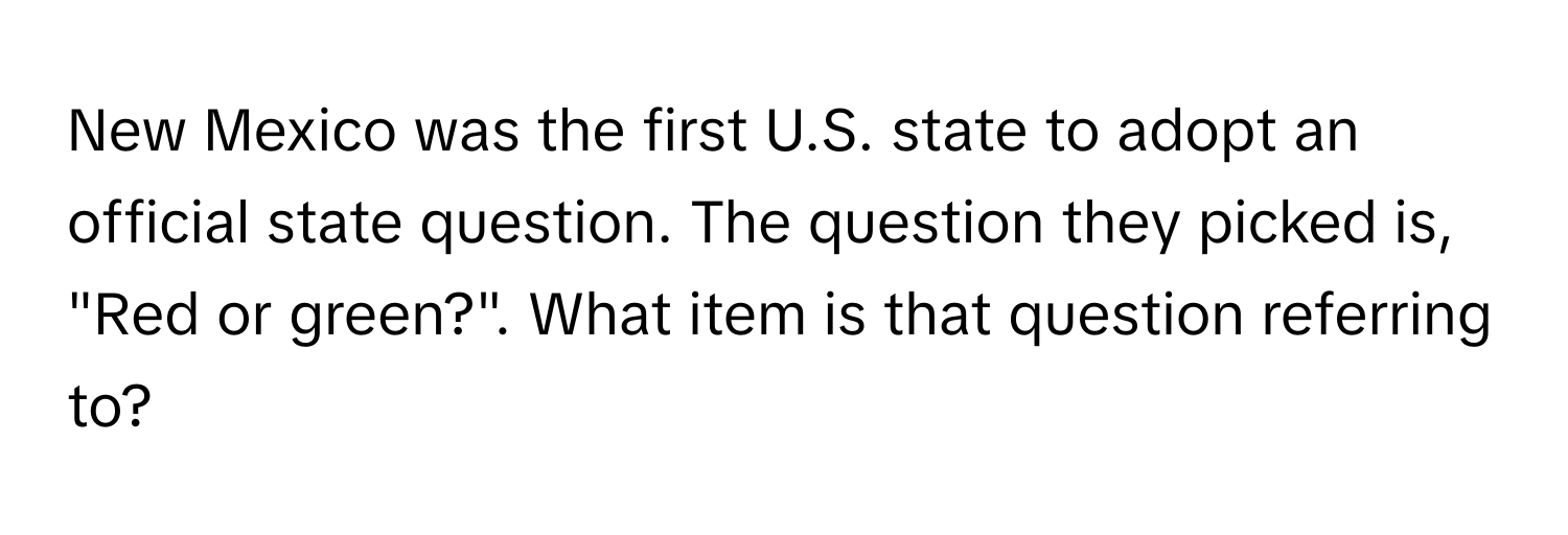 New Mexico was the first U.S. state to adopt an official state question. The question they picked is, "Red or green?". What item is that question referring to?