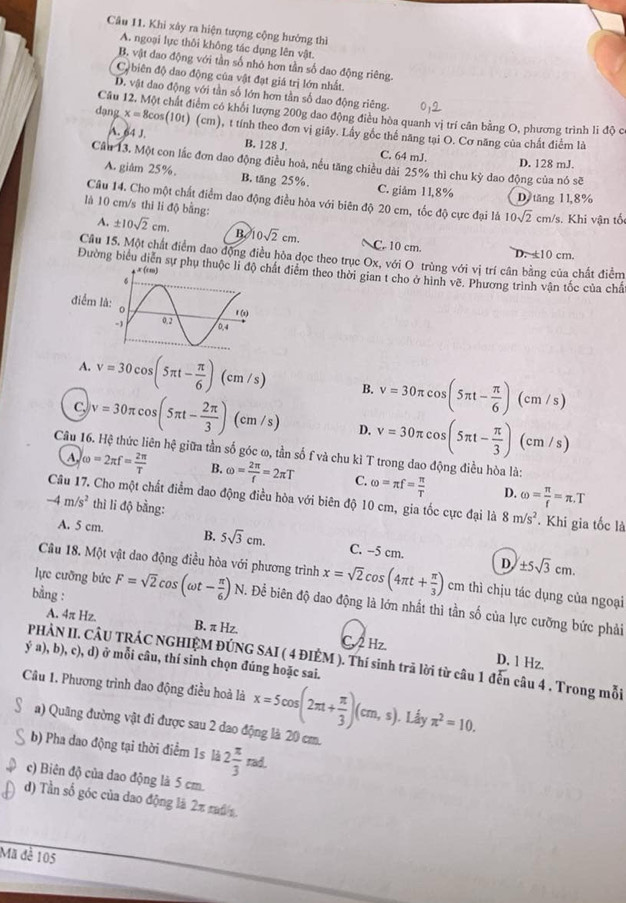 Khi xây ra hiện tượng cộng hưởng thì
A. ngoại lực thôi không tác dụng lên vật.
B. vật dao động với tần số nhỏ hơn tần số dao động riêng.
Cộ biên độ dao động của vật đạt giá trị lớn nhất.
D. vật dao động với tần số lớn hơn tần số dao động riêng.
Câu 12. Một chất điểm có khối lượng 200g dao động điều hòa quanh vị trí cân bằng O, phương trình li độ c
dạng x=8cos (10t) (cm), t tính theo đơn vị giây. Lây gốc thể năng tại O. Cơ năng của chất điểm là
A. 64 J B. 128 J. C. 64 mJ.
Cầu 13. Một con lắc đơn dao động điều hoà, nếu tăng chiều dài 25% thì chu kỳ dao động của nó sẽ
D. 128 mJ.
A. giâm 25%. B. tăng 25%. C. giảm 11,8%
D tăng 11,8%
Câu 14. Cho một chất điểm dao động điều hòa với biên độ 20 cm, tốc độ cực đại là 10sqrt(2) cm/s. Khi vận tố
là 10 cm/s thi li độ bằng:
A. ± 10sqrt(2)cm. B. 10sqrt(2)cm. C. 10 cm.
D. ±10 cm.
Câu 15. Một chất điểm dao động điều hòa đọc theo trục Ox, với O trùng với vị trí cân bằng của chất điểm
Đường biểu diễn sự phụ thuhất điễm theo thời gian t cho ở hình về. Phương trình vận tốc của chấ
điểm l
A. v=30cos (5π t- π /6 )(cm/s) B. v=30π cos (5π t- π /6 )(cm/s)
C v=30π cos (5π t- 2π /3 )(cm/s) D. v=30π cos (5π t- π /3 )(cm/s)
Câu 16. Hệ thức liên hệ giữa tần số góc ω, tần số f và chu kì T trong dao động điều hòa là:
A omega =2π f= 2π /T  B. omega = 2π /f =2π T C. omega =π f= π /T  omega = π /f =π .T
D.
Câu 17. Cho một chất điểm đao động điều hòa với biên độ 10 cm, gia tốc cực đại là 8m/s^2
-4m/s^2 thì li độ bằng: . Khi gia tốc là
A. 5 cm. B. 5sqrt(3)cm. C. --5 cm. D ± 5sqrt(3)cm.
Câu 18. Một vật dao động điều hòa với phương trình x=sqrt(2)cos (4π t+ π /3 ) cm thì chịu tác dụng của ngoại
lực cưỡng bức
bằng : F=sqrt(2)cos (omega t- π /6 )N. Để biên độ dao động là lớn nhất thì tần số của lực cưỡng bức phải
A. 4π Hz. B. π Hz. C, 2 Hz.
PHẢN II. CÂU TRÁC NGHIỆM ĐÚNG SAI ( 4 ĐIÉM ). Thí sinh trã lời từ câu 1 đến câu 4 . Trong mỗi
D. 1 Hz.
ý a), b), c), d) ở mỗi câu, thí sinh chọn đúng hoặc sai.
Câu 1. Phương trình dao động điều hoà là x=5cos (2π t+ π /3 )(cm,s). Lầy π^2=10.
a) Quãng đường vật đi được sau 2 dao động là 20 cm.
b) Pha dao động tại thời điểm 1s là 2 π /3 rad.
c) Biên độ của dao động là 5 cm
d) Tần số góc của dao động là 2π rais
Mã đề 105