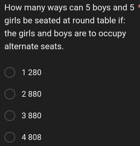 How many ways can 5 boys and 5
girls be seated at round table if:
the girls and boys are to occupy
alternate seats.
1 280
2 880
3 880
4 808