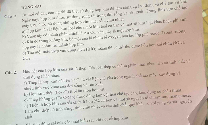 đúng Sai
Câu 1: Từ thời cổ đại, con người đã biết sử dụng hợp kim để làm công cụ lao động và chế tạo vũ khi.
Ngày nay, hợp kim được sử dụng rộng rãi trong đời sống và sản xuất. Trong lĩnh vực chế tạo
máy bay, ô tô,. sử dụng những hợp kim nhẹ, bền, chịu nhiệt.
a) Hợp kim là vật liệu kim loại chứa một kim loại cơ bản và một số kim loại khác hoặc phi kim.
b) Vàng tây có thành phần chính là Au-Cu, vàng tây là một hợp kim.
c) Khi đề trong không khí, bề mặt của lá nhôm bị oxygen hoá tạo lớp phủ oxide. Trong trường
hợp này lá nhôm trở thành hợp kim.
d) Thả một mẫu thép vào dung dịch HNO3 loãng thì có thể thu được hỗn hợp khí chứa NO và
CO_2.
Câu 2: Hầu hết các hợp kim của sắt là thép. Các loại thép có thành phần khác nhau nên có tính chất và
ứng dụng khác nhau.
a) Thép là hợp kim của Fe và C, là vật liệu chủ yếu trong ngành chế tạo máy, xây dựng và
nhiều lĩnh vực khác của đời sống và sản xuất.
b) Hợp kim thép (Fe--C) ít bị ăn mòn hơn sắt
c) Thép không gì (Fe-C-Mn) được dùng làm vật liệu chế tạo dao, kéo, dụng cụ phẫu thuật.
d) Thép là hợp kim của sắt chứa ít hơn 2% carbon và một số nguyên tố chromium, manganese.
Làm cho thép có tính cứng, tính chịu nhiệt và các tính chất quý khác so với gang và sắt nguyên
chất.
ít tính đúng sai của các phát biểu sau khi nói về hợp kim.