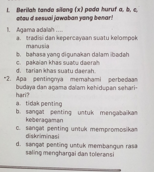 Berilah tanda silang (x) pada huruf a, b, c,
atau d sesuai jawaban yang benar!
1. Agama adalah ....
a. tradisi dan kepercayaan suatu kelompok
manusia
b. bahasa yang digunakan dalam ibadah
c. pakaian khas suatu daerah
d. tarian khas suatu daerah.
*2. Apa pentingnya memahami perbedaan
budaya dan agama dalam kehidupan sehari-
hari?
a. tidak penting
b. sangat penting untuk mengabaikan
keberagaman
c. sangat penting untuk mempromosikan
diskriminasi
d. sangat penting untuk membangun rasa
saling menghargai dan toleransi