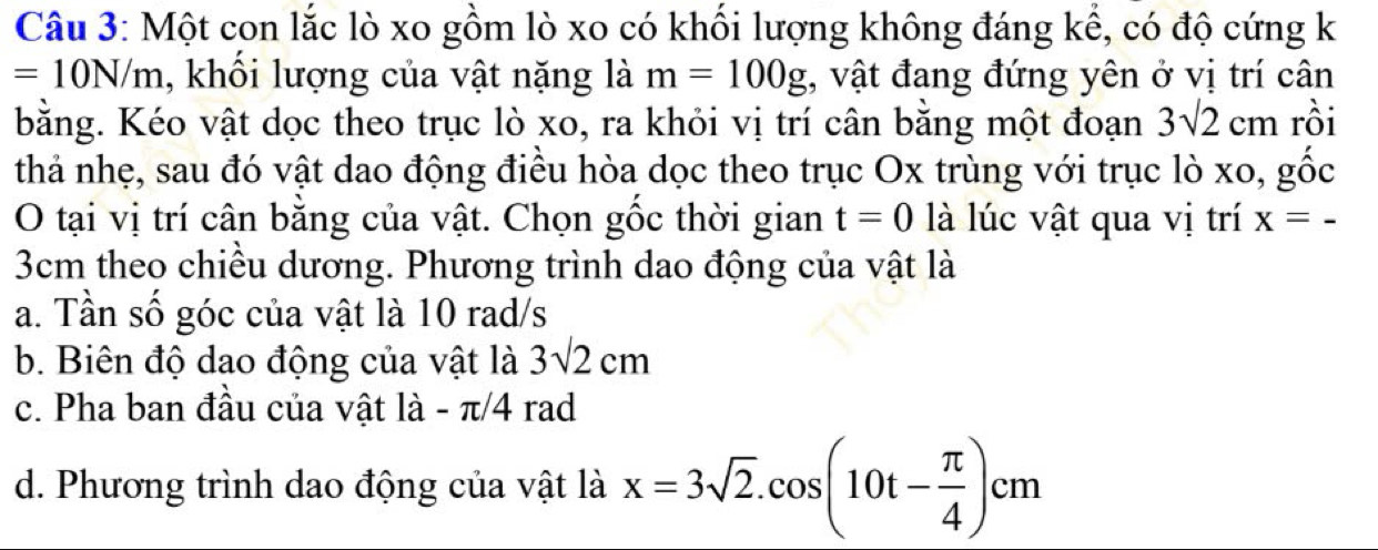 Một con lắc lò xo gồm lò xo có khối lượng không đáng kể, có độ cứng k
=10N/m , khổi lượng của vật nặng là m=100g , vật đang đứng yên ở vị trí cân
bằng. Kéo vật dọc theo trục lò xo, ra khỏi vị trí cân bằng một đoạn 3sqrt(2)cm rồi
thả nhẹ, sau đó vật dao động điều hòa dọc theo trục Ox trùng với trục lò xo, gốc
O tại vị trí cân bằng của vật. Chọn gốc thời gian t=0 là lúc vật qua vị trí x=_ 
3cm theo chiều dương. Phương trình dao động của vật là
a. Tần số góc của vật là 10 rad/s
b. Biên độ dao động của vật là 3sqrt(2)cm
c. Pha ban đầu của vật là - π/4 rad
d. Phương trình dao động của vật là x=3sqrt(2).cos (10t- π /4 )cm