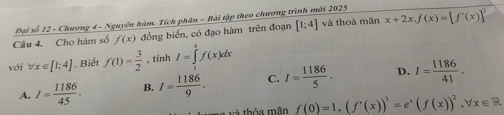 Đại số 12 - Chương 4 - Nguyên hàm. Tích phân - Bài tập theo chương trình mới 2025
Câu 4. Cho hàm số f(x) đồng biến, có đạo hàm trên đoạn [1;4] và thoả mãn x+2x. f(x)=[f'(x)]^2
với forall x∈ [1;4]. Biết f(1)= 3/2  , tính I=∈tlimits _1^(4f(x)dx
C. I=frac 1186)5.
D. I= 1186/41 .
A. I= 1186/45 .
B. I= 1186/9 . 
và thỏa mãn f(0)=1, (f'(x))^3=e^x(f(x))^2, forall x∈ R