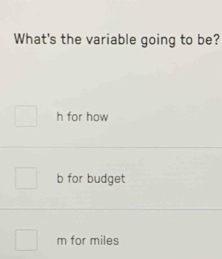 What's the variable going to be?
h for how
b for budget
m for miles