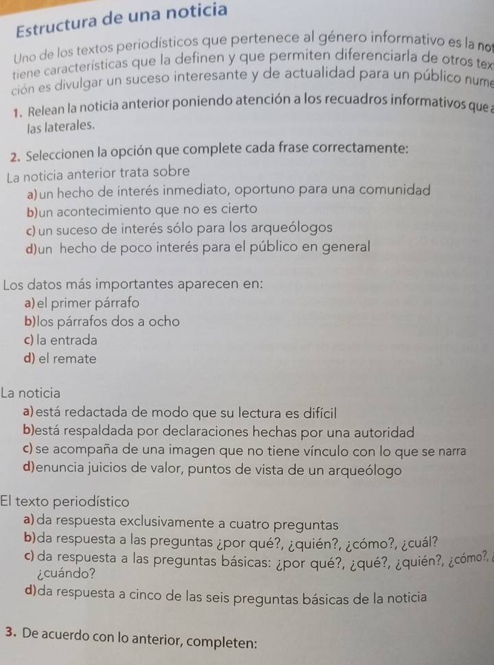 Estructura de una noticia
Uno de los textos periodísticos que pertenece al género informativo es la no
tiene características que la definen y que permiten diferenciarla de otros tex
ción es divulgar un suceso interesante y de actualidad para un público numo
1. Relean la noticia anterior poniendo atención a los recuadros informativos quea
las laterales.
2. Seleccionen la opción que complete cada frase correctamente:
La noticia anterior trata sobre
a) un hecho de interés inmediato, oportuno para una comunidad
b)un acontecimiento que no es cierto
c) un suceso de interés sólo para los arqueólogos
d)un hecho de poco interés para el público en general
Los datos más importantes aparecen en:
a) el primer párrafo
b)los párrafos dos a ocho
c) la entrada
d) el remate
La noticia
a) está redactada de modo que su lectura es difícil
b)está respaldada por declaraciones hechas por una autoridad
c) se acompaña de una imagen que no tiene vínculo con lo que se narra
d)enuncia juicios de valor, puntos de vista de un arqueólogo
El texto periodístico
a) da respuesta exclusivamente a cuatro preguntas
b)da respuesta a las preguntas ¿por qué?, ¿quién?, ¿cómo?, ¿cuál?
c) da respuesta a las preguntas básicas: ¿por qué?, ¿qué?, ¿quién?, ¿cómo?,
¿cuándo?
d)da respuesta a cinco de las seis preguntas básicas de la noticia
3. De acuerdo con lo anterior, completen: