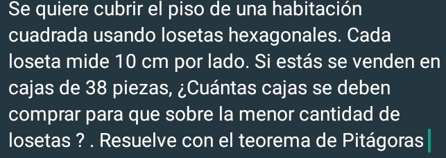 Se quiere cubrir el piso de una habitación 
cuadrada usando losetas hexagonales. Cada 
loseta mide 10 cm por lado. Si estás se venden en 
cajas de 38 piezas, ¿Cuántas cajas se deben 
comprar para que sobre la menor cantidad de 
losetas ? . Resuelve con el teorema de Pitágoras