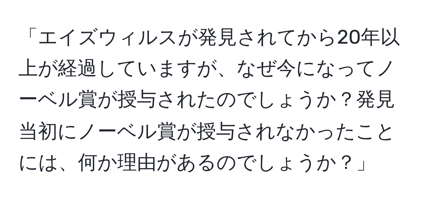 「エイズウィルスが発見されてから20年以上が経過していますが、なぜ今になってノーベル賞が授与されたのでしょうか？発見当初にノーベル賞が授与されなかったことには、何か理由があるのでしょうか？」