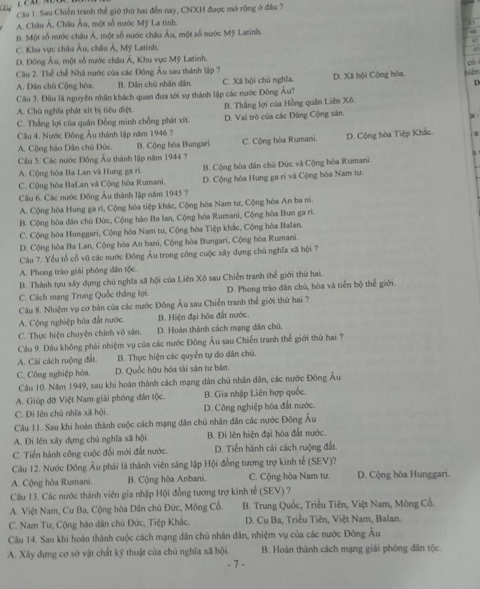 Lf
Cầu 1. Sau Chiến tranh thế giớ thứ hai đến nay, CNXH được mở rộng ở đầu ?
A. Châu Á, Châu Âu, một số nước Mỹ La tinh.
B. Một số nước châu Á, một số nước châu Âu, một số nước Mỹ Latinh.
47
C. Khu vực châu Âu, châu Á, Mỹ Latinh.
45
D. Đông Âu, một số nước châu Á, Khu vực Mỹ Latinh.
có
Câu 2. Thể chế Nhà nước của các Đông Âu sau thành lập ?
A. Dân chủ Cộng hòa. B. Dân chú nhân dân. C. Xã hội chủ nghĩa. D. Xã hội Cộng hòa.
hiện
D
Cầu 3. Đầu là nguyên nhân khách quan đưa tới sự thành lập các nước Đông Âu?
A. Chủ nghĩa phát xít bị tiêu diệt. B. Thắng lợi của Hồng quân Liên Xô.
C. Thắng lợi của quân Đồng minh chống phát xít. D. Vai trò của các Đảng Cộng sản.
R
Câu 4. Nước Đông Âu thành lập năm 1946 ?
A. Cộng hảo Dân chủ Đức. B. Cộng hòa Bungari. C. Cộng hòa Rumani. D. Cộng hòa Tiệp Khắc. R
Câu 5. Các nước Đông Âu thành lập năm 1944 ?
B
A. Cộng hòa Ba Lan và Hung ga ri. B. Cộng hòa dân chủ Đức và Cộng hòa Rumani.
C. Cộng hòa BaLan và Cộng hòa Rumani. D. Cộng hòa Hung ga ri và Cộng hòa Nam tư.
Câu 6. Các nước Đông Âu thành lập năm 1945 ?
A. Cộng hòa Hung ga rì, Cộng hòa tiệp khác, Cộng hòa Nam tư, Cộng hòa An ba ní.
B. Cộng hòa dân chủ Đức, Cộng hào Ba Ian, Cộng hòa Rumani, Cộng hòa Bun ga ri.
C. Cộng hòa Hunggari, Cộng hòa Nam tư, Cộng hòa Tiệp khắc, Cộng hòa Balan.
D. Cộng hòa Ba Lan, Cộng hòa An bani, Cộng hòa Bungari, Cộng hòa Rumani.
Câu 7. Yểu tổ cổ vũ các nước Đông Âu trong công cuộc xây dựng chủ nghĩa xã hội ?
A. Phong trào giải phóng dân tộc.
B. Thành tựu xây dựng chủ nghĩa xã hội của Liên Xô sau Chiến tranh thế giới thứ hai.
C. Cách mạng Trung Quốc thắng lợi. D. Phong trào dân chủ, hòa và tiến bộ thể giới.
Câu 8. Nhiệm vụ cơ bản của các nước Đông Âu sau Chiến tranh thế giới thứ hai ?
A. Cộng nghiệp hóa đất nước. B. Hiện đại hóa đất nước.
C. Thực hiện chuyên chính vô sản. D. Hoàn thành cách mạng dân chủ.
Câu 9. Đầu không phải nhiệm vụ của các nước Đông Âu sau Chiến tranh thế giới thứ hai ?
A. Cải cách ruộng đất. B. Thực hiện các quyền tự do dân chủ.
C. Công nghiệp hóa. D. Quốc hữu hóa tài sản tư bản.
Câu 10. Năm 1949, sau khi hoàn thành cách mạng dân chủ nhân dân, các nước Đông Âu
A. Giúp đỡ Việt Nam giải phóng dân tộc. B. Gia nhập Liên hợp quốc.
C. Đi lên chủ nhĩa xã hội. D. Công nghiệp hóa đất nước.
Câu 11. Sau khi hoàn thành cuộc cách mạng dân chủ nhân dân các nước Đông Âu
A. Đi lên xây dựng chủ nghĩa xã hội. B. Đi lên hiện đại hóa đất nước.
C. Tiến hành công cuộc đổi mới đất nước. D. Tiến hành cải cách ruộng đất.
Câu 12. Nước Đông Âu phải là thành viên sáng lập Hội đồng tương trợ kinh tế (SEV)?
A. Cộng hòa Rumani. B. Cộng hòa Anbani. C. Cộng hòa Nam tư. D. Cộng hòa Hunggari.
Câu 13. Các nước thành viên gia nhập Hội đồng tương trợ kinh tế (SEV) ?
A. Việt Nam, Cu Ba, Cộng hòa Dân chủ Đức, Mông Cổ.  B. Trung Quốc, Triều Tiên, Việt Nam, Mông Cổ.
C. Nam Tư, Cộng hào dân chủ Đức, Tiệp Khắc.  D. Cu Ba, Triều Tiên, Việt Nam, Balan.
Câu 14. Sau khi hoàn thành cuộc cách mạng dân chủ nhân dân, nhiệm vụ của các nước Đông Âu
A. Xây dựng cơ sở vật chất kỹ thuật của chủ nghĩa xã hội.  B. Hoàn thành cách mạng giải phóng dân tộc.
- 7 -