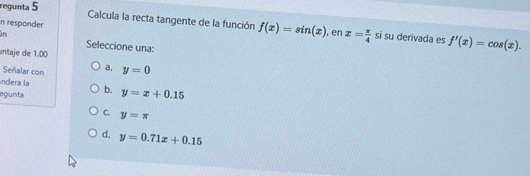 regunta 5
Calcula la recta tangente de la función f(x)=sin (x)
n responder
in , en x= π /4  si su derivada es f'(x)=cos (x). 
Seleccione una:
untaje de 1.00
Señalar con a. y=0
índera la
egunta
b. y=x+0.15
C. y=π
d. y=0.71x+0.15