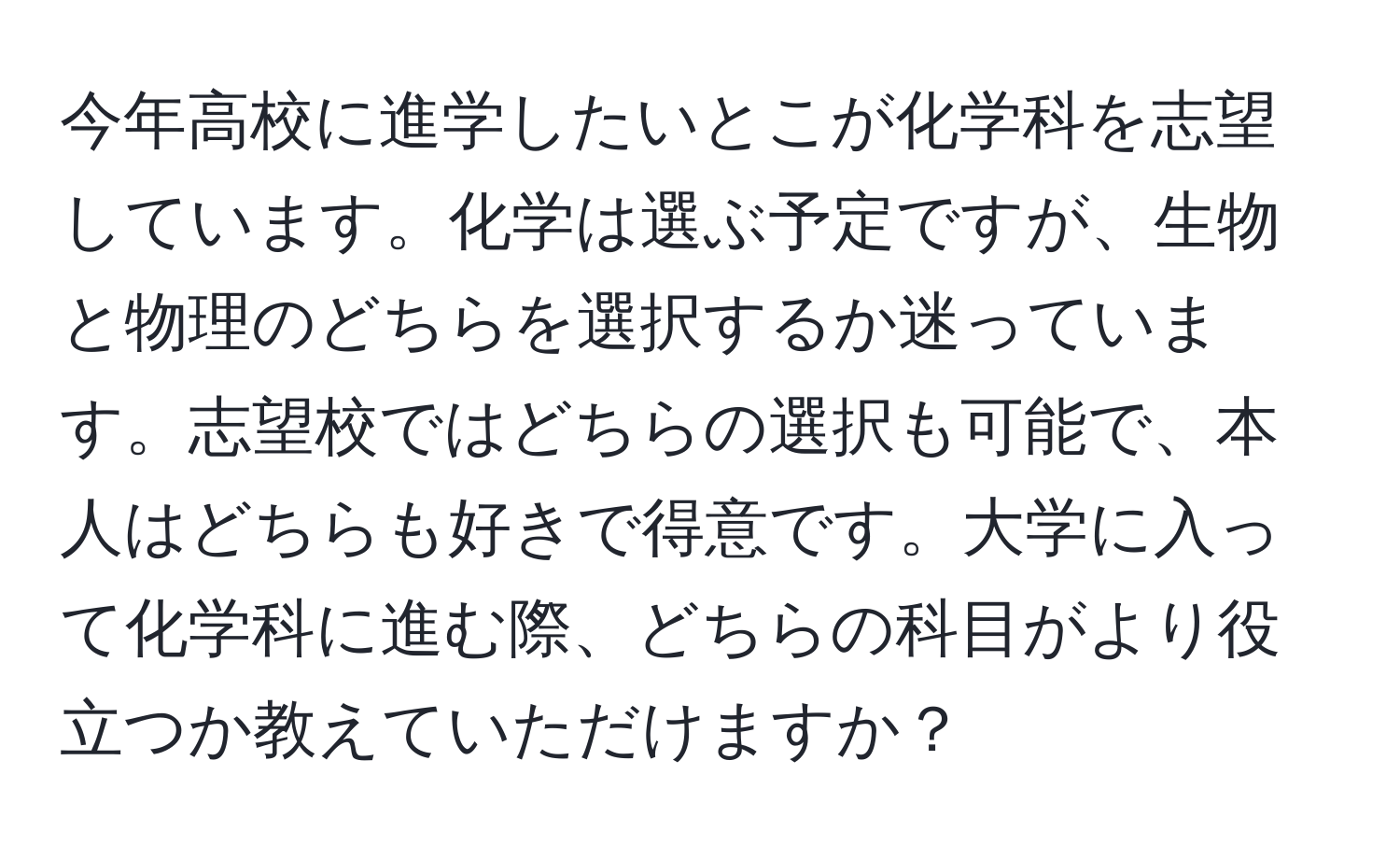 今年高校に進学したいとこが化学科を志望しています。化学は選ぶ予定ですが、生物と物理のどちらを選択するか迷っています。志望校ではどちらの選択も可能で、本人はどちらも好きで得意です。大学に入って化学科に進む際、どちらの科目がより役立つか教えていただけますか？