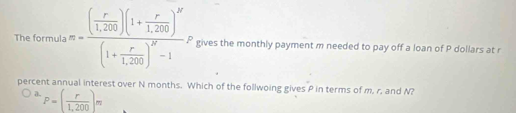 The formula m=frac ( r/1,200 )(1+ r/1,200 )^N(1+ r/1,200 )^N-1 gives the monthly payment m needed to pay off a loan of P dollars at r
percent annual interest over N months. Which of the follwoing gives P in terms of m, r, and N?
a. P=( r/1,200 )_m