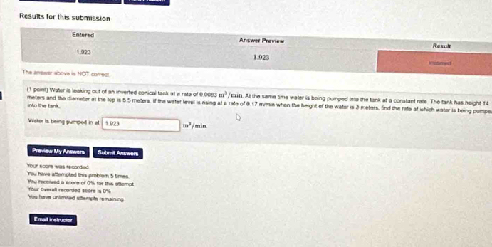 Results for this submission 
Entered Answer Preview 
Result
1.923 1.923 iusned 
The answer above is NOT correct. 
(1 point) Water is leaking out of an inverted conical tank at a rate of 0.0063m^3/ min. At the same time water is being pumped into the tank at a constant rate. The tank has height 14
meters and the diamater at the top is 5.5 meters. If the water level is rising at a rate of 0.17 m/min when the height of the water is 3 meters, find the rate at which water is being pumper 
into the tank. 
Water is being pumped in at 1.923 □ m^2/min
Preview My Answers Submill Answers 
Your score was recorded 
You have attempted this problem 5 times
You received a score of 0% for this attempt 
Your overall recorded score is 0%
You have unlimited attempts remaining. 
Email instructer
