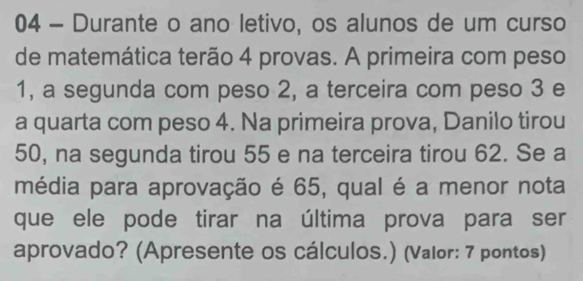 Durante o ano letivo, os alunos de um curso 
de matemática terão 4 provas. A primeira com peso
1, a segunda com peso 2, a terceira com peso 3 e 
a quarta com peso 4. Na primeira prova, Danilo tirou
50, na segunda tirou 55 e na terceira tirou 62. Se a 
média para aprovação é 65, qual é a menor nota 
que ele pode tirar na última prova para ser 
aprovado? (Apresente os cálculos.) (Valor: 7 pontos)