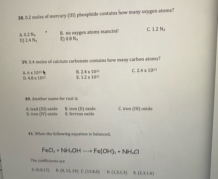 0.2 moles of mercury (III) phosphide contains how many oxygen atoms?
A. 0.2N_A B. no oxygen atoms mancini! C. 1.2N_A
D) 2.4N_A É) 0.8N_A
39. 0.4 moles of calcium carbonate contains how many carbon atoms?
A. 6* 10^(23) B. 2.4* 10^(24) C. 2.4* 10^(23)
D. 4.8* 10^(23) E. 1.2* 10^(23)
40. Another name for rust is
A. lead (III) oxide B. iron (II) oxide C. iron (III) oxide
D. iron (IV) oxide E. ferrous oxide
41. When the following equation is balanced,
FeCl_3+NH_4OH--->Fe(OH)_3+NH_4Cl
The coefficients are
A. (6,8,12) B. (8,12,24) C. (12,8,6) D. (1,3,1,3) E. (2,3,1,6)