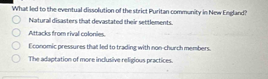 What led to the eventual dissolution of the strict Puritan community in New England?
Natural disasters that devastated their settlements.
Attacks from rival colonies.
Economic pressures that led to trading with non-church members.
The adaptation of more inclusive religious practices.