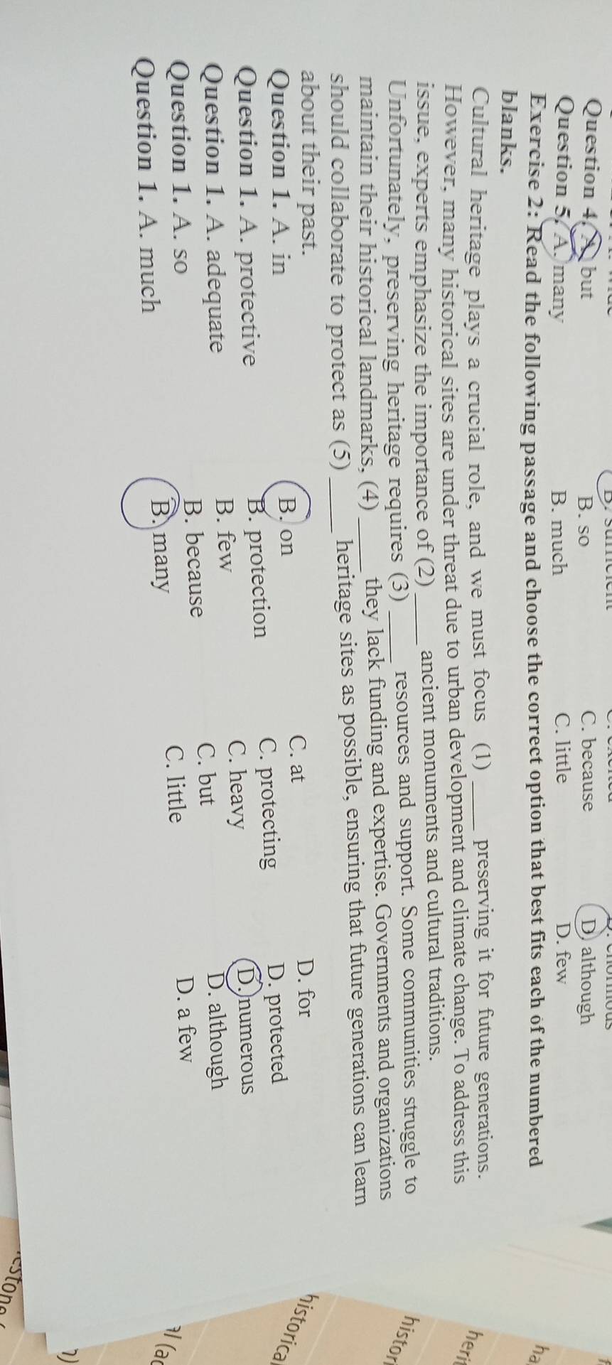 Question 4, A but B. so C. because D although
Question 5. Amany B. much C. little D. few
Exercise 2: Read the following passage and choose the correct option that best fits each of the numbered
ha
blanks.
Cultural heritage plays a crucial role, and we must focus (1) _preserving it for future generations.
However, many historical sites are under threat due to urban development and climate change. To address this
heri
issue, experts emphasize the importance of (2) _ancient monuments and cultural traditions.
Unfortunately, preserving heritage requires (3) _resources and support. Some communities struggle to histor
maintain their historical landmarks, (4) they lack funding and expertise. Governments and organizations
should collaborate to protect as (5) __heritage sites as possible, ensuring that future generations can learn
about their past. D. for
Question 1. A. in B. on
C. at
historica
Question 1. A. protective B. protection C. protecting
D. protected
Question 1. A. adequate B. few
C. heavy
D. numerous
C. but D. although
Question 1. A. so B. because
C. little D. a few
l(ar
Question 1. A. much
B. many
7)
stono