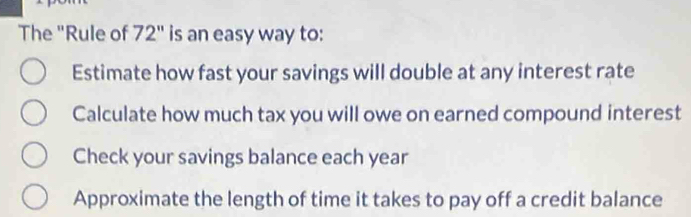 The "Rule of 72" is an easy way to:
Estimate how fast your savings will double at any interest rate
Calculate how much tax you will owe on earned compound interest
Check your savings balance each year
Approximate the length of time it takes to pay off a credit balance