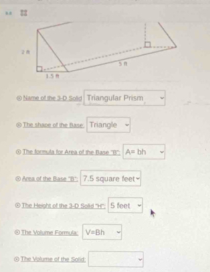 Name of the 3-D Solid Triangular Prism 
[ The shape of the Base Triangle 
④ The formula for Area of the Base '' B '': A=bl
Area of the Base "B": 7.5 square feet ≌ 
The Height of the 3-D Solid '' H '': 5 feet
The Volume Formula: V=8h
The Volume of the Solid □