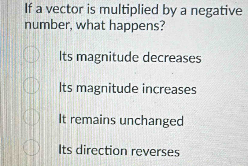 If a vector is multiplied by a negative
number, what happens?
Its magnitude decreases
Its magnitude increases
It remains unchanged
Its direction reverses