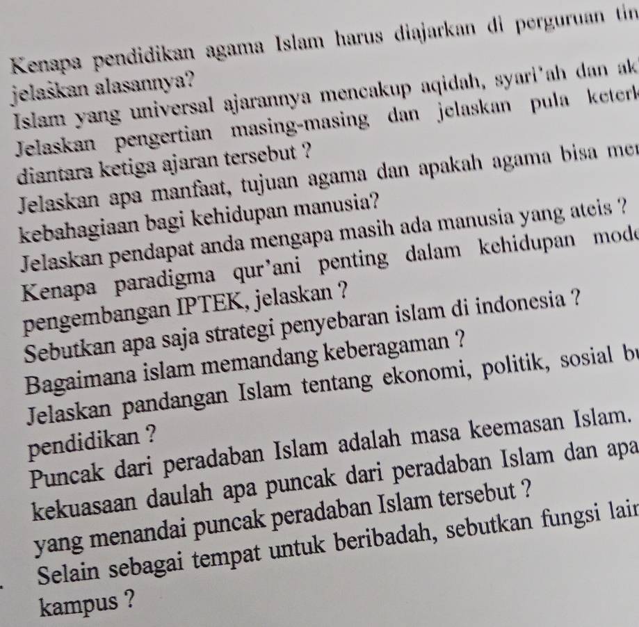 Kenapa pendidikan agama Islam harus diajarkan di perguruan tin 
jelaškan alasannya? 
Islam yang universal ajarannya mencakup aqidah, syari'ah dan ak 
Jelaskan pengertian masing-masing dan jelaskan pula keterl 
diantara ketiga ajaran tersebut ? 
Jelaskan apa manfaat, tujuan agama dan apakah agama bisa men 
kebahagiaan bagi kehidupan manusia? 
Jelaskan pendapat anda mengapa masih ada manusia yang ateis ? 
Kenapa paradigma qur'ani penting dalam kchidupan mode 
pengembangan IPTEK, jelaskan ? 
Sebutkan apa saja strategi penyebaran islam di indonesia ? 
Bagaimana islam memandang keberagaman ? 
Jelaskan pandangan Islam tentang ekonomi, politik, sosial b 
pendidikan ? 
Puncak dari peradaban Islam adalah masa keemasan Islam. 
kekuasaan daulah apa puncak dari peradaban Islam dan apa 
yang menandai puncak peradaban Islam tersebut ? 
Selain sebagai tempat untuk beribadah, sebutkan fungsi lain 
kampus ?