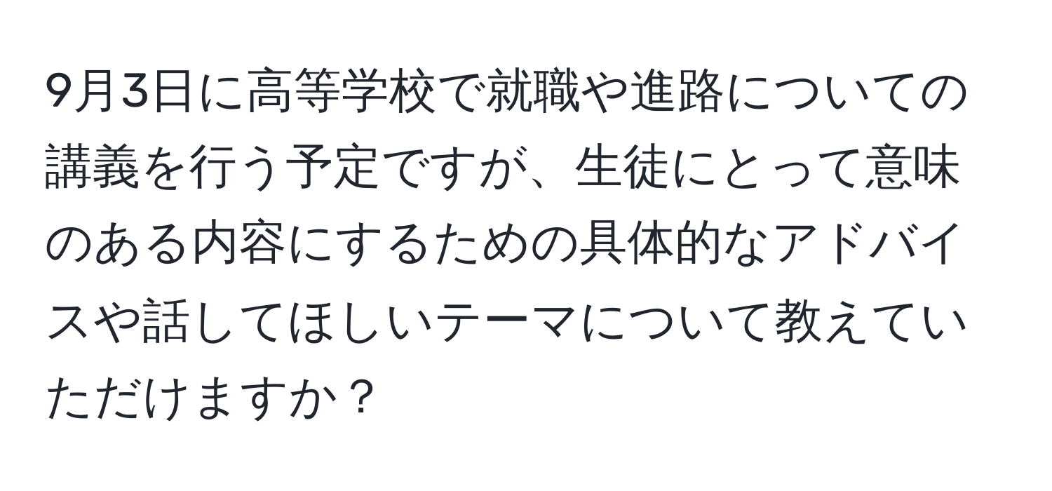 9月3日に高等学校で就職や進路についての講義を行う予定ですが、生徒にとって意味のある内容にするための具体的なアドバイスや話してほしいテーマについて教えていただけますか？