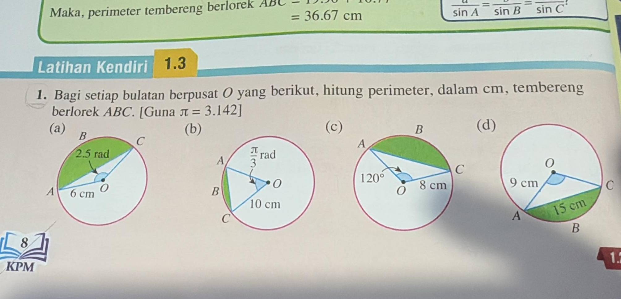 Maka, perimeter tembereng berlorek ABC-1
=36.67cm
 a/sin A =frac sin B=frac sin C
Latihan Kendiri 1.3
1. Bagi setiap bulatan berpusat O yang berikut, hitung perimeter, dalam cm, tembereng
berlorek ABC. [Guna π =3.142]

(b) (c)(d
 
8
KPM
1.