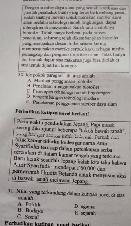 Dengan sumber daya alam yang semakin terbatas dan
jumiah penduduk bumı yang terus berkembang pesat.
sudah saatnya ınovası untuk menekan sumber daya
alam melalui teknologi ramah lingkungan dapat
diterapkan di masyarakat. Salah satu contohnya
biotoilet Tidak hanya berhenti pada proses
penelitian, sekarang telah dikembangkan biotoilet
yang merupakan desain toilet sistem kering
mempergunakan matriks serbuk kayu sebagai media
penangkap dan pengurai tinja dan urine. Tidak hanya
itu, limbah dapur sisa makanan juga bisa diolah di
sini untuk dijadıkan kompos.
30 Ide pokok paragraf di atas adalah
A. Manfaat penggunaan biotoilet
B. Penelitian menggunakan biotoilet
C Penerapan teknologi ramah lingkungan
D Pengembangan teknologi modern
E Penekanan penggunaan sumber daya alam
Perhatikan kutipan novel berikut!
Pada waktu pendudukan Jepang, Papı masih
sering dikunjungi beberapa "tokoh bawah tanah",
yang hampír semua tidak kukenal. Pernah dari
bilik kamar tidurku kudengar nama Amir
Syarifudin terucap dalam percakapan serba
terendam di dalam kamar tengah yang terkunci
Baru kelak sesudah Jepang kalah kita tahu bahwa
Amir Syarifudin mendapat f 60,000 dari
pemerintah Hindia Belanda untuk menyusun aksi
di bawah tanah melawan Jepang
31. Nilai yang terkandung dalam kutipan novel di atas
adalah
A. Polıtık D agama
B. Budaya E. sejarah
C Sosial
Perhatikan kutipan novel berikut!