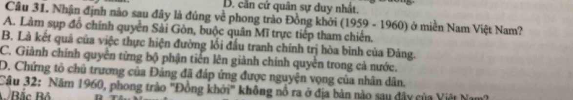 D. cần cứ quân sự duy nhất.
Câu 31. Nhận định nào sau đây là đúng về phong trào Đồng khởi (1959 - 1960) ở miền Nam Việt Nam?
A. Làm sụp đồ chính quyền Sải Gòn, buộc quân Mĩ trực tiếp tham chiến.
B. Là kết quả của việc thực hiện đường lối đấu tranh chính trị hòa bình của Đảng.
C. Giành chính quyền từng bộ phận tiến lên giành chính quyền trong cả nước.
D. Chứng tỏ chủ trương của Đảng đã đáp ứng được nguyện vọng của nhân dân.
Câu 32: Năm 1960, phong trào 'Đồng khởi' không nổ ra ở địa bàn nào sau đây của Việt Nam?
B Bắc Bộ