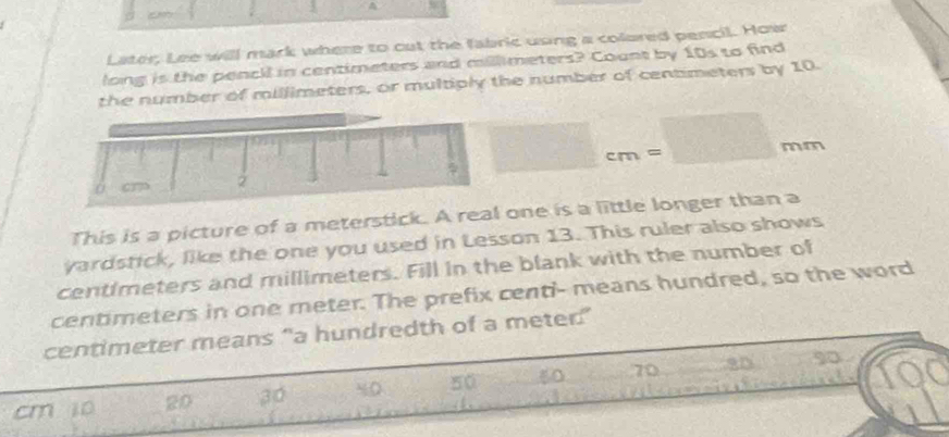 A 
Later, Lee will mack where to cut the fabric using a colored pencil. How 
long is the pencil in centimeters and millimeters? Count by 10s to find 
the number of millimeters, or multiply the number of centimeters by 10.
□ cm=□ mm
This is a picture of a meterstick. A rone is a little longer than a
yardstick, like the one you used in Lesson 13. This ruler also shows
centimeters and millimeters. Fill in the blank with the number of
centimeters in one meter. The prefix centi - means hundred, so the word
centimeter means “a hundredth of a meter ”
cm i0 20 30 50 60 70 9D
QC