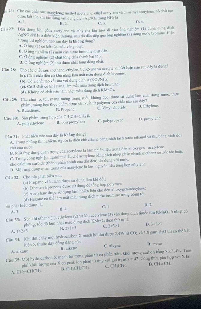 Ấu 26: Cho các chất sau: acetylene: methyl acetylene; ethyl acetylene và dimethyl acetylene. Số chất tạo
được kết tùa khi tác dụng với dung dịch AgNOs trong NHĩ là
A. 1. B. 2. C. 3. D. 4
Câu 27: Dẫn đòng khi gồm acetylene và ethylene lần lượt đi vào ống nghiệm (1) dựng dung dịch
AgNO₃/NH₃ ở điều kiện thường, sau đỏ dân tiếp qua ống nghiệm (2) đựng nước bromine. Hiện
tượng thí nghiệm nào sau dây là không đùng?
A. Ô ổng (1) có kết tủa màu văng nhạt.
B. Ở ống nghiệm (2) màu của nước bromine nhạt dẫn
C. Ở ống nghiệm (2) chất lồng chỉa thành hai lớp
D. Ở ổng nghiệm (2) thu được chất lòng đồng nhất
Cầu 28: Cho các chất sau: methane, ethylen, but-2-yne và acetylene. Kết luận nào sau dây là đúng?
(a), Cá 4 chất đều có khả năng làm mắt màu dung dịch bromine.
(b). Có 2 chất tạo kết tủa với dung dịch AgNO₃/NH₃.
(e). Cỏ 3 chất có khả năng làm mất màu dung dịch bromine.
(d). Không có chất nào làm nhạt màu dung dịch KMnO₄.
Câu 29: Các chai lọ, túi, màng móng trong suốt, không độc, được sử dụng làm chai dựng nước, thực
phẩm, màng bọc thực phẩm được sản xuất từ polymer của chất nào sau đây?
A. Butadiene. B. Propene. C. Vmyl chloride. D. Ethylene.
Câu 30: Sân phẩm trùng hợp của CH_3CH=CH_2la
A. polyethylene B. polypropylene C. polypropyne D. propylene
Câu 31: Phát biểu nào sau đây là không đủng?
A. Trong phỏng thí nghiệm, người ta điều chế ethene bằng cách tách nước ethanol và thu bằng cách dời
chỗ của nước.
B. Một ứng dụng quan trọng của acetylene là lâm nhiên liệu trong đèn xỉ oxygen - acetylene.
C. Trong công nghiệp, người ta điều chế acetylene bằng cách nhiệt phân nhanh methane có xúc tác hoặc
cho calcium carbide (thành phần chính của đất đèn) tác dụng với nước.
D. Một ứng dụng quan trọng của acetylene là làm nguyên liệu tổng họp ethylene.
Câu 32: Cho các phát biểu sau:
(a) Propane và butane được sử dụng làm khí đốt;
(b) Ethene và propene được sử dụng đề tổng hợp polymer.
(c) Acetylene được sử dụng lảm nhiên liệu cho đèn xì oxygen-acetylene;
(d) Hexane có thể làm mắt màu dung địch nước bromine trong bóng tối.
Số phát biểu đúng là: D. 2
A. 3 B. 4 C. |
Câu 33: Sục khí ethane (1), ethylene (2) và khí acetylene (3) vào dung địch thuốc tím KMnOs ở nhiệt độ
phòng, tốc độ làm nhạt mâu dung dịch KMnO4 theo thứ tự là
A. 1>2>3
B. 2>1>3 C. 2>3>1 D. 3>2>1
Câu 34: Khi đốt cháy một hydrocarbon X mạch hờ thu được 2,479 lít CO_2 và 1.8 gam H₂O thì có thê kết
luận X thuộc dãy đồng đẳng của
A. alkane B. alkene C. alkyne D. arene
Câu 35: Một hydrocarbon X mạch hỡ trong phân từ có phần trăm khổi lượng carbon bằng 85.714% Trên
phố khổi lượng của X co peak ion phản tử ứng với giả trị m z=42 Công thức phủ hợp với X la
A. CH₂=CHCH B. CH_3CH_2CH_3 C. CH₃CH₃. D. CH=CIL