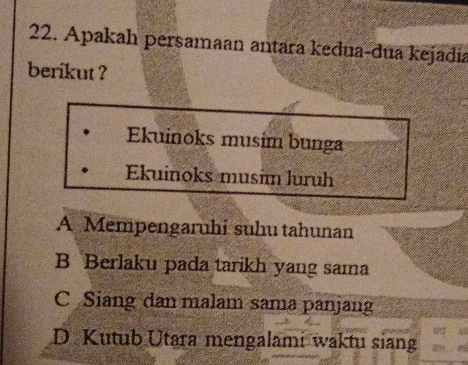 Apakah persamaan antara kedua-dua kejadia
berikut ?
Ekuinoks musím bunga
Ekuinoks musim luruh
A Mempengaruhi suhu tahunan
B Berlaku pada tarikh yang sama
C Siang dan malam sama panjang
D Kutub Utara mengalami waktu siang